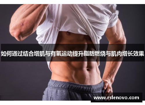 如何通过结合增肌与有氧运动提升脂肪燃烧与肌肉增长效果
